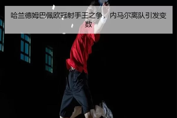 哈兰德姆巴佩欧冠射手王之争，内马尔离队引发变数