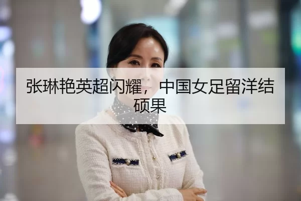 张琳艳英超闪耀，中国女足留洋结硕果