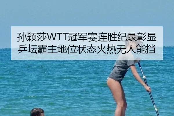 孙颖莎WTT冠军赛连胜纪录彰显乒坛霸主地位状态火热无人能挡