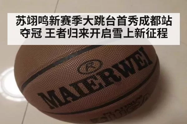 苏翊鸣新赛季大跳台首秀成都站夺冠 王者归来开启雪上新征程