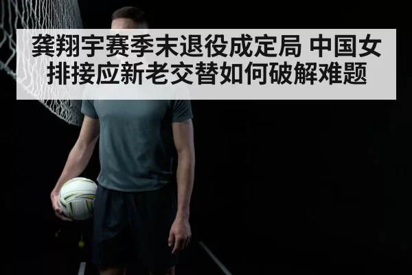 龚翔宇赛季末退役成定局 中国女排接应新老交替如何破解难题