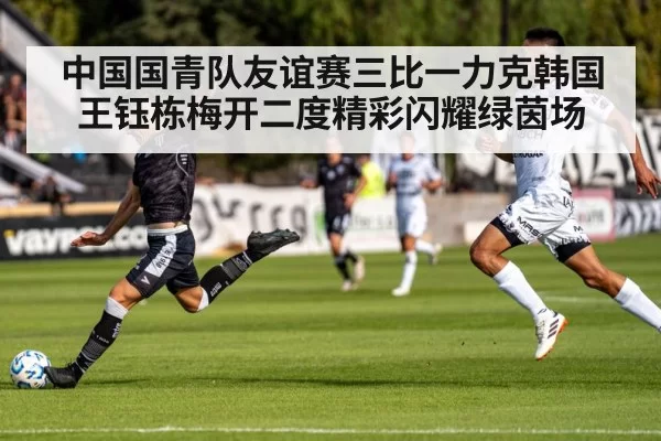中国国青队友谊赛三比一力克韩国王钰栋梅开二度精彩闪耀绿茵场