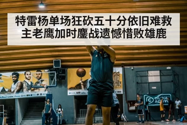 特雷杨单场狂砍五十分依旧难救主老鹰加时鏖战遗憾惜败雄鹿